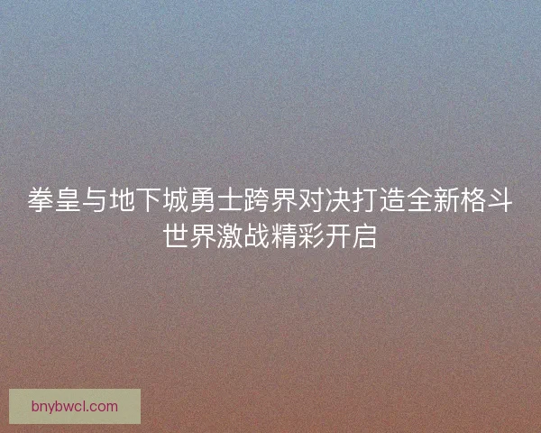 拳皇与地下城勇士跨界对决打造全新格斗世界激战精彩开启