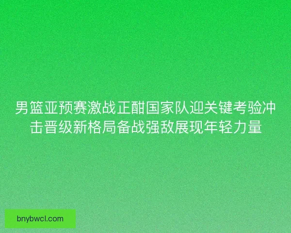 男篮亚预赛激战正酣国家队迎关键考验冲击晋级新格局备战强敌展现年轻力量