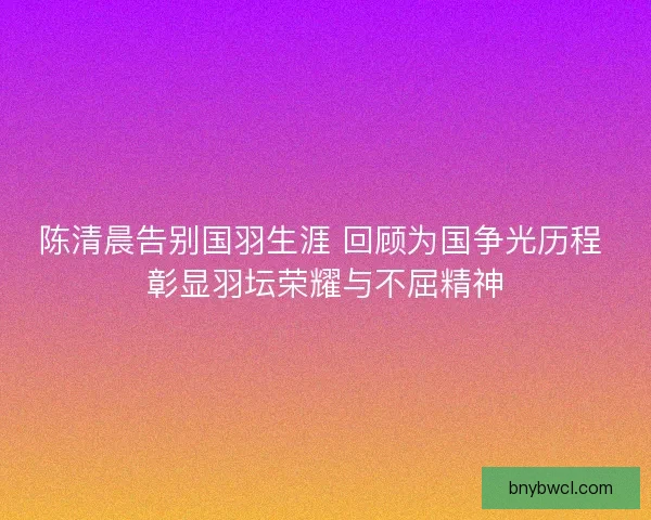 陈清晨告别国羽生涯 回顾为国争光历程 彰显羽坛荣耀与不屈精神