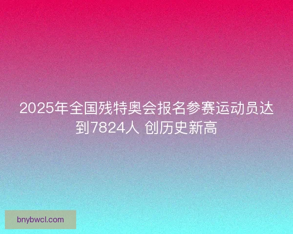 2025年全国残特奥会报名参赛运动员达到7824人 创历史新高