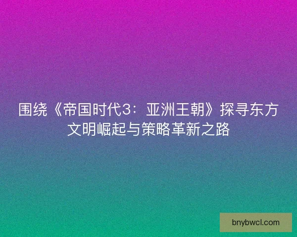 围绕《帝国时代3：亚洲王朝》探寻东方文明崛起与策略革新之路
