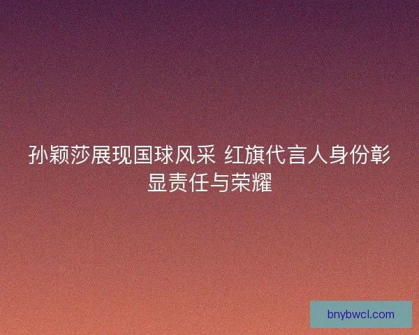 孙颖莎展现国球风采 红旗代言人身份彰显责任与荣耀