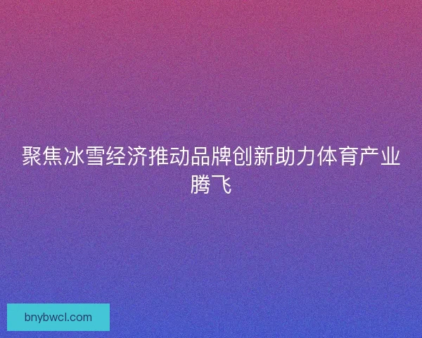 聚焦冰雪经济推动品牌创新助力体育产业腾飞