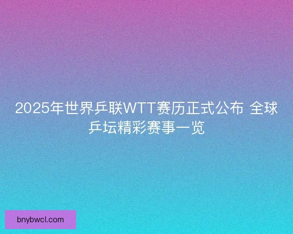 2025年世界乒联WTT赛历正式公布 全球乒坛精彩赛事一览