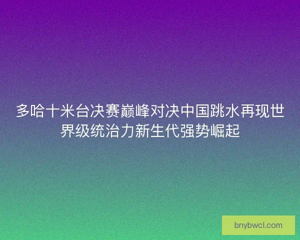多哈十米台决赛巅峰对决中国跳水再现世界级统治力新生代强势崛起