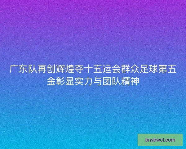 广东队再创辉煌夺十五运会群众足球第五金彰显实力与团队精神
