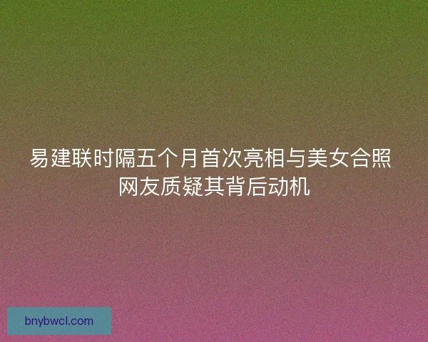 易建联时隔五个月首次亮相与美女合照 网友质疑其背后动机