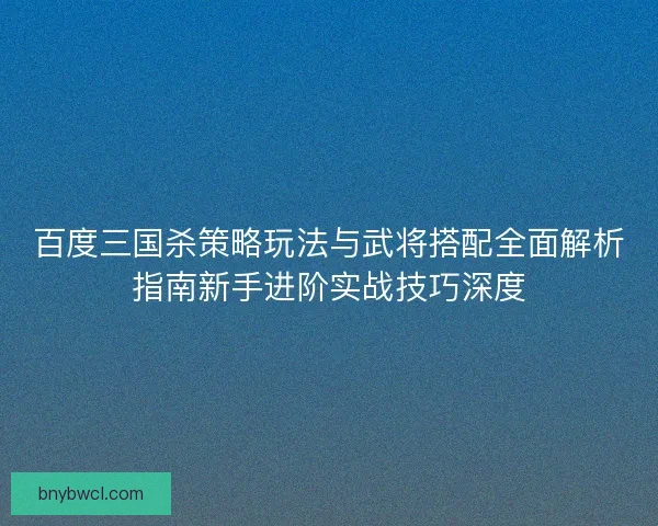 百度三国杀策略玩法与武将搭配全面解析指南新手进阶实战技巧深度