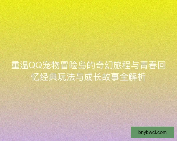 重温QQ宠物冒险岛的奇幻旅程与青春回忆经典玩法与成长故事全解析