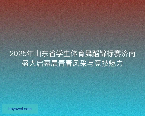 2025年山东省学生体育舞蹈锦标赛济南盛大启幕展青春风采与竞技魅力