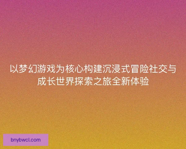 以梦幻游戏为核心构建沉浸式冒险社交与成长世界探索之旅全新体验