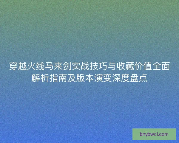 穿越火线马来剑实战技巧与收藏价值全面解析指南及版本演变深度盘点