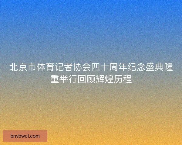 北京市体育记者协会四十周年纪念盛典隆重举行回顾辉煌历程