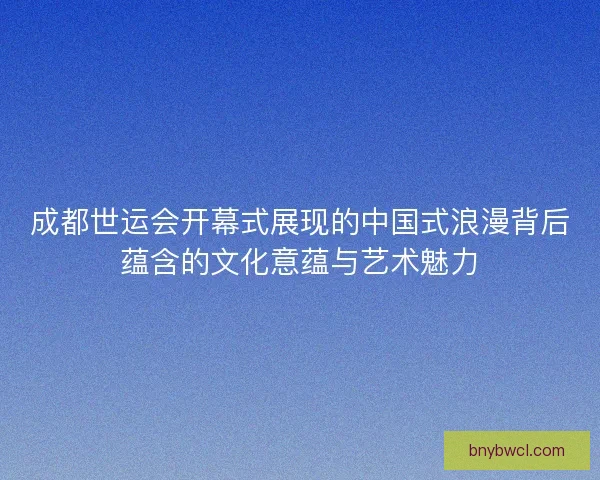 成都世运会开幕式展现的中国式浪漫背后蕴含的文化意蕴与艺术魅力 成都世运会开幕式展现的中国式浪漫背后蕴含的文化意蕴与艺术魅力