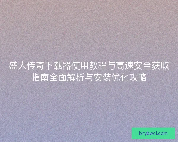 盛大传奇下载器使用教程与高速安全获取指南全面解析与安装优化攻略 盛大传奇下载器使用教程与高速安全获取指南全面解析与安装优化攻略