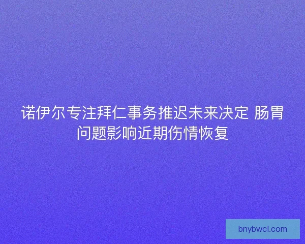 诺伊尔专注拜仁事务推迟未来决定 肠胃问题影响近期伤情恢复