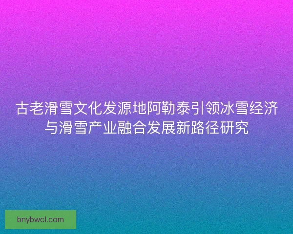 古老滑雪文化发源地阿勒泰引领冰雪经济与滑雪产业融合发展新路径研究