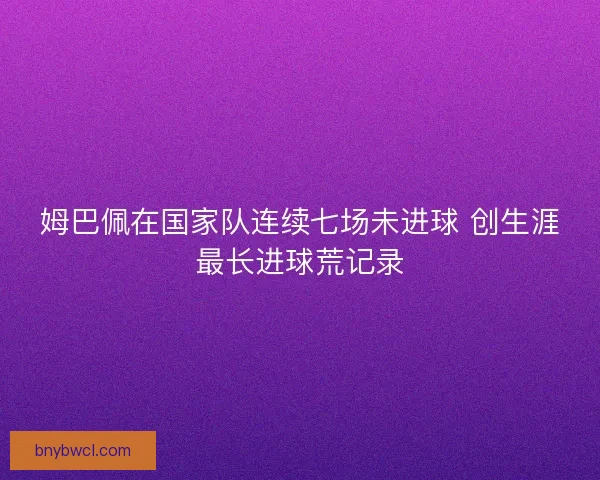 姆巴佩在国家队连续七场未进球 创生涯最长进球荒记录 姆巴佩在国家队连续七场未进球 创生涯最长进球荒记录