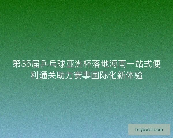 第35届乒乓球亚洲杯落地海南一站式便利通关助力赛事国际化新体验