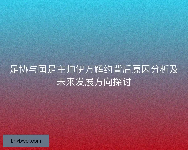 足协与国足主帅伊万解约背后原因分析及未来发展方向探讨