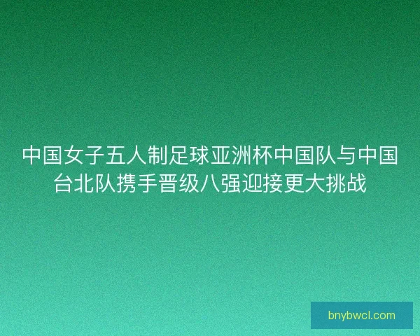 中国女子五人制足球亚洲杯中国队与中国台北队携手晋级八强迎接更大挑战 中国女子五人制足球亚洲杯中国队与中国台北队携手晋级八强迎接更大挑战