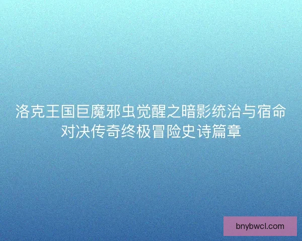 洛克王国巨魔邪虫觉醒之暗影统治与宿命对决传奇终极冒险史诗篇章 洛克王国巨魔邪虫觉醒之暗影统治与宿命对决传奇终极冒险史诗篇章