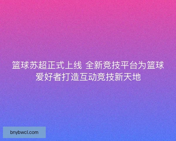 篮球苏超正式上线 全新竞技平台为篮球爱好者打造互动竞技新天地