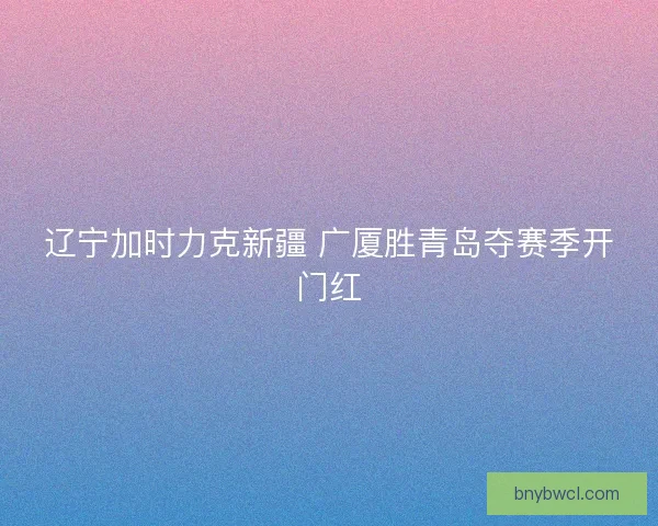 辽宁加时力克新疆 广厦胜青岛夺赛季开门红