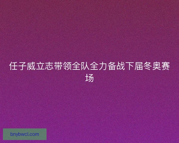 任子威立志带领全队全力备战下届冬奥赛场