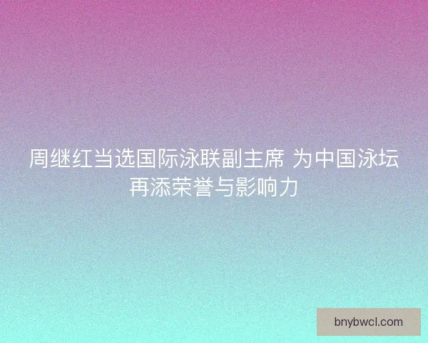 周继红当选国际泳联副主席 为中国泳坛再添荣誉与影响力
