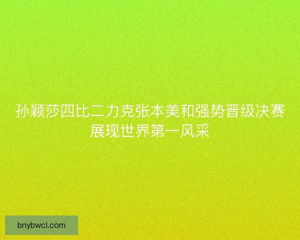 孙颖莎四比二力克张本美和强势晋级决赛展现世界第一风采