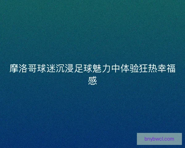 摩洛哥球迷沉浸足球魅力中体验狂热幸福感