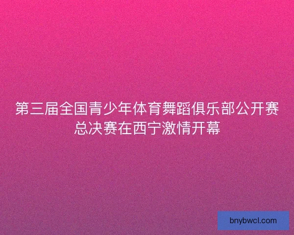 第三届全国青少年体育舞蹈俱乐部公开赛总决赛在西宁激情开幕
