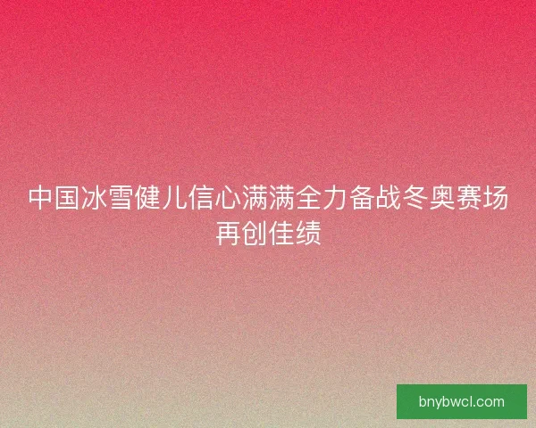 中国冰雪健儿信心满满全力备战冬奥赛场再创佳绩