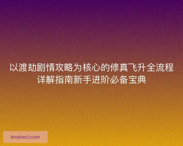 以渡劫剧情攻略为核心的修真飞升全流程详解指南新手进阶必备宝典