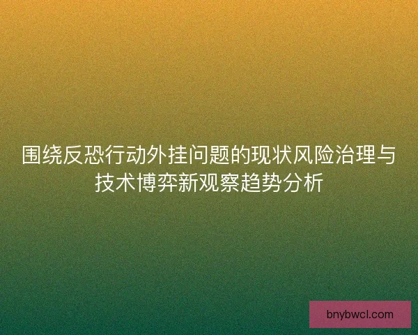 围绕反恐行动外挂问题的现状风险治理与技术博弈新观察趋势分析 围绕反恐行动外挂问题的现状风险治理与技术博弈新观察趋势分析