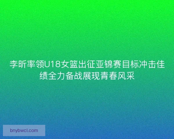 李昕率领U18女篮出征亚锦赛目标冲击佳绩全力备战展现青春风采 李昕率领U18女篮出征亚锦赛目标冲击佳绩全力备战展现青春风采