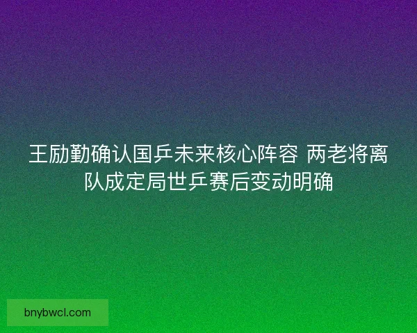 王励勤确认国乒未来核心阵容 两老将离队成定局世乒赛后变动明确 王励勤确认国乒未来核心阵容 两老将离队成定局世乒赛后变动明确
