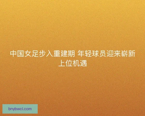 中国女足步入重建期 年轻球员迎来崭新上位机遇 中国女足步入重建期 年轻球员迎来崭新上位机遇