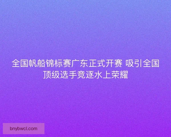 全国帆船锦标赛广东正式开赛 吸引全国顶级选手竞逐水上荣耀 全国帆船锦标赛广东正式开赛 吸引全国顶级选手竞逐水上荣耀
