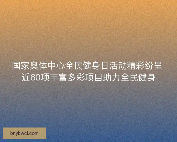 国家奥体中心全民健身日活动精彩纷呈 近60项丰富多彩项目助力全民健身